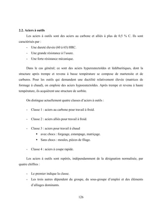126
2.2. Aciers à outils
Les aciers à outils sont des aciers au carbone et alliés à plus de 0,5 % C. Ils sont
caractérisés par :
- Une dureté élevée (60 à 65) HRC.
- Une grande résistance à l’usure.
- Une forte résistance mécanique.
Dans le cas général; ce sont des aciers hypereutectoïdes et lédéburitiques, dont la
structure après trempe et revenu à basse température se compose de martensite et de
carbures. Pour les outils qui demandent une ductilité relativement élevée (matrices de
formage à chaud), on emploie des aciers hypoeutectoïdes. Après trempe et revenu à haute
température, ils acquièrent une structure de sorbite.
On distingue actuellement quatre classes d’aciers à outils :
- Classe 1 : aciers au carbone pour travail à froid.
- Classe 2 : aciers alliés pour travail à froid.
- Classe 3 : aciers pour travail à chaud
 avec chocs : forgeage, estampage, matriçage.
 Sans chocs : moules, pièces de filage.
- Classe 4 : aciers à coupe rapide.
Les aciers à outils sont repérés, indépendamment de la désignation normalisée, par
quatre chiffres :
- Le premier indique la classe.
- Les trois autres dépendent du groupe, du sous-groupe d’emploi et des éléments
d’alliages dominants.
 