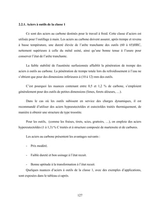 127
2.2.1. Aciers à outils de la classe 1
Ce sont des aciers au carbone destinés pour le travail à froid. Cette classe d’aciers est
utilisée pour l’outillage à main. Les aciers au carbone doivent assurer, après trempe et revenu
à basse température, une dureté élevée de l’arête tranchante des outils (60 à 65)HRC,
nettement supérieure à celle du métal usiné, ainsi qu’une bonne tenue à l’usure pour
conserver l’état de l’arête tranchante.
La faible stabilité de I'austénite surfusionnée affaiblit la pénétration de trempe des
aciers à outils au carbone. La pénétration de trempe totale lors du refroidissement à l’eau ne
s’obtient que pour des dimensions inférieures à (10 à 12) mm des outils.
C’est pourquoi les nuances contenant entre 0,5 et 1,2 % de carbone, s’emploient
généralement pour des outils de petites dimensions (limes, forets aléseurs, …).
Dans le cas où les outils subissent en service des charges dynamiques, il est
recommandé d’utiliser des aciers hypoeutectoïdes et eutectoïdes traités thermiquement, de
manière à obtenir une structure de type troostite.
Pour les outils, (comme les fraises, tirets, scies, grattoirs, …), on emploie des aciers
hypereutectoïdes (1 à 1,3) % C traités et à structure composée de martensite et de carbures.
Les aciers au carbone présentent les avantages suivants :
- Prix modéré.
- Faible dureté et bon usinage à l’état recuit.
- Bonne aptitude à la transformation à l’état recuit.
Quelques nuances d’aciers à outils de la classe 1, avec des exemples d’applications,
sont exposées dans le tableau ci-après.
 