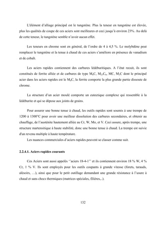132
L'élément d’alliage principal est le tungstène. Plus la teneur en tungstène est élevée,
plus les qualités de coupe de ces aciers sont meilleures et ceci jusqu’à environ 23%. Au delà
de cette teneur, le tungstène semble n’avoir aucun effet.
Les teneurs en chrome sont en général, de l’ordre de 4 à 4,5 %. Le molybdène peut
remplacer le tungstène et la tenue à chaud de ces aciers s’améliore en présence de vanadium
et de cobalt.
Les aciers rapides contiennent des carbures lédéburitiques. A l’état recuit, ils sont
constitués de ferrite alliée et de carbures de type M6C, M23C6, MC, M3C dont le principal
acier dans les aciers rapides est le M6C, la ferrite comporte la plus grande partie dissoute de
chrome.
La structure d’un acier moulé comporte un eutectique complexe qui ressemble à la
lédéburite et qui se dépose aux joints de grains.
Pour assurer une bonne tenue à chaud, les outils rapides sont soumis à une trempe de
1200 à 1300°C pour avoir une meilleur dissolution des carbures secondaires, et obtenir au
chauffage, de l’austénite hautement alliée au Cr, W, Mo, et V. Ceci assure, après trempe, une
structure martensitique à haute stabilité, donc une bonne tenue à chaud. La trempe est suivie
d'un revenu multiple à haute température.
Les nuances commerciales d’aciers rapides peuvent se classer comme suit.
2.2.4.1. Aciers rapides courants
Ces Aciers sont aussi appelés ‘’aciers 18-4-1’’ et ils contiennent environ 18 % W, 4 %
Cr, 1 % V. Ils sont employés pour les outils coupants à grande vitesse (forets, tarauds,
alésoirs, …), ainsi que pour le petit outillage demandant une grande résistance à l’usure à
chaud et sans chocs thermiques (matrices spéciales, filières,..).
 