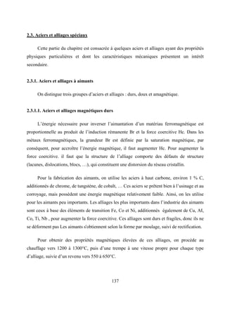 137
2.3. Aciers et alliages spéciaux
Cette partie du chapitre est consacrée à quelques aciers et alliages ayant des propriétés
physiques particulières et dont les caractéristiques mécaniques présentent un intérêt
secondaire.
2.3.1. Aciers et alliages à aimants
On distingue trois groupes d’aciers et alliages : durs, doux et amagnétique.
2.3.1.1. Aciers et alliages magnétiques durs
L’énergie nécessaire pour inverser l’aimantation d’un matériau ferromagnétique est
proportionnelle au produit de l’induction rémanente Br et la force coercitive Hc. Dans les
métaux ferromagnétiques, la grandeur Br est définie par la saturation magnétique, par
conséquent, pour accroître l’énergie magnétique, il faut augmenter Hc. Pour augmenter la
force coercitive. il faut que la structure de l’alliage comporte des défauts de structure
(lacunes, dislocations, blocs, …), qui constituent une distorsion du réseau cristallin.
Pour la fabrication des aimants, on utilise les aciers à haut carbone, environ 1 % C,
additionnés de chrome, de tungstène, de cobalt, … Ces aciers se prêtent bien à l’usinage et au
corroyage, mais possèdent une énergie magnétique relativement faible. Ainsi, on les utilise
pour les aimants peu importants. Les alliages les plus importants dans l’industrie des aimants
sont ceux à base des éléments de transition Fe, Co et Ni, additionnés également de Cu, AI,
Co, Ti, Nb , pour augmenter la force coercitive. Ces alliages sont durs et fragiles, donc ils ne
se déforment pas Les aimants s'obtiennent selon la forme par moulage, suivi de rectification.
Pour obtenir des propriétés magnétiques élevées de ces alliages, on procède au
chauffage vers 1200 à 1300°C, puis d’une trempe à une vitesse propre pour chaque type
d’alliage, suivie d’un revenu vers 550 à 650°C.
 