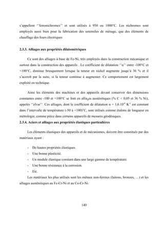 140
s’appellent ‘’ferronichromes’’ et sont utilisés à 950 ou 1000°C. Les nichromes sont
employés aussi bien pour la fabrication des ustensiles de ménage, que des éléments de
chauffage des fours électriques
2.3.3. Alliages aux propriétés dilatométriques
Ce sont des alliages à base de Fe-Ni, très employés dans la construction mécanique et
surtout dans la construction des appareils . Le coefficient de dilatation ‘’α’’ entre -100°C et
+100°C, diminue brusquement lorsque la teneur en nickel augmente jusqu’à 36 % et il
s’accroît par la suite, si la teneur continue à augmenter. Ce comportement est largement
exploité en technique.
Ainsi les éléments des machines et des appareils devant conserver des dimensions
constantes entre -100 et +100°C se font en alliages austénitiques (% C < 0,05 et 36 % Ni),
appelés ‘’elvar’’. Ces alliages, dont le coefficient de dilatation α = 1,6.10-6
K-1
est constant
dans l’intervalle de température (-50 à +100)°C, sont utilisés comme étalons de longueur en
métrologie, comme pièce dans certains appareils de mesures géodésiques.
2.3.4. Aciers et alliages aux propriétés élastiques particulières
Les éléments élastiques des appareils et de mécanismes, doivent être constitués par des
matériaux ayant :
- De hautes propriétés élastiques.
- Une bonne plasticité.
- Un module élastique constant dans une large gamme de température.
- Une bonne résistance à la corrosion.
- Etc.
Les matériaux les plus utilisés sont les métaux non-ferreux (laitons, bronzes, …) et les
alliages austénitiques au Fe-Cr-Ni et au Co-Cr-Ni.
 