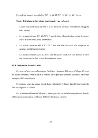 159
Exemple de nuances normalisées : XC 10, XC 12, XC 18, XC 35, XC 38, etc.
Modes de traitement thermique pour les aciers au carbone :
- L’acier contenant moins de 0,30 % C est destiné à subir une cémentation est appelé
acier trempé.
- Les aciers contenant 0,35 à 0,50 % C sont destinés à l'amélioration qui est la trempe
suivie d’un revenu à haute température.
- Les aciers contenant 0,60 à 0,75 % C sont destinés à recevoir une trempe et un
revenu à température moyenne.
- Les aciers contenant 0,8 à 1,3 % C sont dits aciers à outils et sont destinés à subir
une trempe suivie d’un revenu à température basse.
3.1.3. Désignation des aciers alliés
Ces types d'aciers sont obtenus par l’addition volontaire d'éléments d'alliage. Ce sont
des aciers contenant, outre le fer et le carbone un ou plusieurs éléments destinés à améliorer
leurs propriétés mécaniques.
Ce sont des aciers de grande pureté. Leur élaboration s'effectue dans le four Martin, le
four électrique ou le creuset.
Les principaux éléments d'alliages et leurs symboles normalisés sont présentés dans le
tableau ci-dessous avec le coefficient de teneur de chaque élément.
 