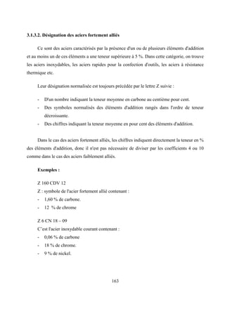 163
3.1.3.2. Désignation des aciers fortement alliés
Ce sont des aciers caractérisés par la présence d'un ou de plusieurs éléments d'addition
et au moins un de ces éléments a une teneur supérieure à 5 %. Dans cette catégorie, on trouve
les aciers inoxydables, les aciers rapides pour la confection d'outils, les aciers à résistance
thermique etc.
Leur désignation normalisée est toujours précédée par le lettre Z suivie :
- D'un nombre indiquant la teneur moyenne en carbone au centième pour cent.
- Des symboles normalisés des éléments d'addition rangés dans l'ordre de teneur
décroissante.
- Des chiffres indiquant la teneur moyenne en pour cent des éléments d'addition.
Dans le cas des aciers fortement alliés, les chiffres indiquent directement la teneur en %
des éléments d'addition, donc il n'est pas nécessaire de diviser par les coefficients 4 ou 10
comme dans le cas des aciers faiblement alliés.
Exemples :
Z 160 CDV 12
Z : symbole de l'acier fortement allié contenant :
- 1,60 % de carbone.
- 12 % de chrome
Z 6 CN 18 – 09
C’est l'acier inoxydable courant contenant :
- 0,06 % de carbone
- 18 % de chrome.
- 9 % de nickel.
 