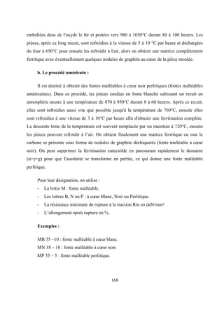 168
emballées dans de l'oxyde le fer et portées vers 980 à 1050°C durant 80 à 100 heures. Les
pièces, après ce long recuit, sont refroidies à la vitesse de 5 à 10 °C par heure et déchargées
du four à 650°C pour ensuite les refroidir à l'air, alors on obtient une matrice complètement
ferritique avec éventuellement quelques nodules de graphite au cœur de la pièce moulée.
b. Le procédé américain :
Il est destiné à obtenir des fontes malléables à cœur noir perlitiques (fontes malléables
américaines). Dans ce procédé, les pièces coulées en fonte blanche subissant un recuit en
atmosphère neutre à une température de 870 à 950°C durant 8 à 60 heures. Après ce recuit,
elles sont refroidies aussi vite que possible jusqu'à la température de 760°C, ensuite elles
sont refroidies à une vitesse de 3 à 10°C par heure afin d'obtenir une ferritisation complète.
La descente lente de la température est souvent remplacée par un maintien à 720°C, ensuite
les pièces peuvent refroidir à l’air. On obtient finalement une matrice ferritique ou tout le
carbone se présente sous forme de nodules de graphite déchiquetés (fonte malléable à cœur
noir). On peut supprimer la ferritisation eutectoïde en parcourant rapidement le domaine
(α+γ+g) pour que I'austénite se transforme en perlite, ce qui donne une fonte malléable
perlitique.
Pour leur désignation, on utilise :
- La lettre M : fonte malléable.
- Les lettres B, N ou P : à cœur Blanc, Noir ou Perlitique.
- La résistance minimale de rupture à la traction Rm en daN/mm².
- L’allongement après rupture en %.
Exemples :
MB 35 –10 : fonte malléable à cœur blanc.
MN 38 – 18 : fonte malléable à cœur noir.
MP 55 – 5 : fonte malléable perlitique.
 