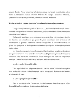 21
de cette dernière s'étend sur un intervalle de température, par la suite on obtient des aciers
traités en même temps avec des structures différents. Par exemple : (martensite et bainite),
(perlite à coté de la bainite) ou encore (perlite avec bainite et martensite).
1.3. Variation de la grosseur du grain d'austénite en fonction de la température
Lorsque la température est portée au dessus de A1, il se forme à l'interface de la ferrite--
cémentite, des germes de l'austénite qui croissent jusqu'au moment où toute la structure se
transforme dans l'austénite.
En élevant la température ou en prolongeant la durée de séjour à la température donnée,
on déclenche une cristallisation qui grossit le grain austénitique. Cette croissance est
spontanée car le système à tendance à diminuer l'énergie libre en réduisant la surface des
grains. Les gros grains se développent aux dépens des petits grains thermodynamiquement
moins stables.
Les dimensions des grains formés lors du chauffage jusqu'à une température donnée ne
changent naturellement pas au refroidissement ultérieur. L'aptitude du grain austénitique à la
croissance varie suivant les conditions de fusion même pour les aciers de composition
identique. Il existe deux types d'aciers qui dépendent des conditions de fusion.
a. Acier à grains fins par hérédité :
Dans lequel, même à la température poussée à 1000 ou 1050"C, la croissance du grain
reste négligeable, mais si l'échauffement est encore plus poussé, il provoque un brusque
grossissement du grain.
b. Acier à gros grains par hérédité :
Dans ce type d'acier, c'est l'inverse, un fort développement du grain s'observe même
lorsque l'échauffement dépasse A1, d'une valeur négligeable.
 