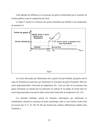22
Cette aptitude de différence à la croissance du grain est déterminée par le caractère de
la désoxydation et par la composition de l'acier.
La figure 9 montre la croissance des grains d'austénite par hérédité à une température
de maintien Ta.
Fig.9
Les aciers désoxydés par l'aluminium sont à grains fins par hérédité, puisqu'ils sont le
siège de formation de particules qui ralentissent la croissance du grain d'austénite. Dans les
aciers hypereutectoïdes, l'intervalle de température AC1- Acm est celui où la croissance des
grains d'austénite est ralentie par les particules de carbone B, les plages de ferrite dans les
aciers hypoeutectoïdes exercent la même action dans l'intervalle de température AC1-AC3.
Les éléments d'alliages surtout les éléments carborigènes qui ralentissent la
cristallisation, freinent la croissance du grain austénitique, dans ce sens l'action la plus forte
est exercée par Ti, V, Zr, Nb, W, Mo qui forment des carbures difficilement solubles dans
l'austénite γ.
 