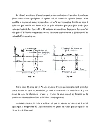 23
Le Mn et P contribuent à la croissance de grains austénitiques. Il convient de souligner
que les termes aciers à gros grains ou à grains fins par hérédité ne signifient pas que l'acier
considéré a toujours de grains gros ou fins. Lorsqu'à une température donnée, un acier à
grains fins par hérédité peut même avoir un grain d'austénite plus gros qu'un acier à gros
grains par hérédité. Les figures 10 et 11 indiquent comment varie la grosseur du grain d'un
acier porté à différentes températures et elles indiquent respectivement le grossissement du
grain et l'affinement du grain.
(fig. 10) (fig. 11)
Sur la figure 10, entre AC1 et AC3, les grains se divisent. de grains plus petits et en plus
grands nombre se forme le phénomène qui sera au maximum à la température AC3. Au
dessus de AC3, le phénomène inverse se produit, le grain grossit en fonction de la
température atteinte et la durée de maintien de cette température.
Au refroidissement, le grain se stabilise, tel qu'il se présente au moment où le métal
repasse par la température AC3, les dimensions des grains ne varient plus quelque soit la
vitesse de refroidissement.
 