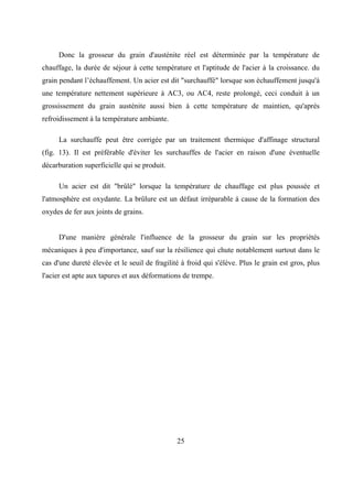 25
Donc la grosseur du grain d'austénite réel est déterminée par la température de
chauffage, la durée de séjour à cette température et l'aptitude de l'acier à la croissance. du
grain pendant l’échauffement. Un acier est dit "surchauffé" lorsque son échauffement jusqu'à
une température nettement supérieure à AC3, ou AC4, reste prolongé, ceci conduit à un
grossissement du grain austénite aussi bien à cette température de maintien, qu'après
refroidissement à la température ambiante.
La surchauffe peut être corrigée par un traitement thermique d'affinage structural
(fig. 13). Il est préférable d'éviter les surchauffes de l'acier en raison d'une éventuelle
décarburation superficielle qui se produit.
Un acier est dit "brûlé" lorsque la température de chauffage est plus poussée et
l'atmosphère est oxydante. La brûlure est un défaut irréparable à cause de la formation des
oxydes de fer aux joints de grains.
D'une manière générale l'influence de la grosseur du grain sur les propriétés
mécaniques à peu d'importance, sauf sur la résilience qui chute notablement surtout dans le
cas d'une dureté élevée et le seuil de fragilité à froid qui s'élève. Plus le grain est gros, plus
l'acier est apte aux tapures et aux déformations de trempe.
 