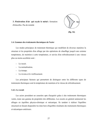 27
3. Pénétration d'air qui oxyde le métal : formation
d'étincelles. Pas de remède
(fig. 16)
1.4. Gammes des traitements thermiques de l'acier
Les modes principaux de traitement thermique qui modifient de diverses manières la
structure et les propriétés d'un alliage par des opérations de chauffage jusqu'à une certaine
température, de maintien à cette température, et suivies d'un refroidissement à une vitesse
plus ou moins accélérée sont :
- Le recuit.
- La normalisation.
- La trempe.
- Le revenu et le vieillissement.
Les principaux facteurs qui permettent de distinguer entre les différents types de
traitements thermiques sont la température de maintien et la vitesse de refroidissement.
1.4.1. Le recuit
Les aciers possèdent un caractère apte d'acquérir grâce à des traitements thermiques
variés, toute une gamme de propriétés très différentes. Les recuits en général amèneront les
alliages en équilibre physico-chimique et mécanique. Ils tendent à réaliser l'équilibre
structural en faisant disparaître les états hors d'équilibre résultants des traitements thermiques
et mécaniques antérieurs.
 