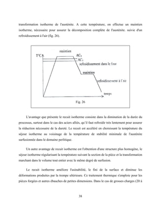 38
transformation isotherme de l'austénite. A cette température, on effectue un maintien
isotherme, nécessaire pour assurer la décomposition complète de I'austénite. suivie d'un
refroidissement à l'air (fig. 26).
Fig. 26
L'avantage que présente le recuit isotherme consiste dans la diminution de la durée du
processus, surtout dans le cas des aciers alliés, qu’il faut refroidir très lentement pour assurer
la réduction nécessaire de la dureté. Le recuit est accéléré en choisissant la température du
séjour isotherme au voisinage de la température de stabilité minimale de l'austénite
surfusionnée dans le domaine perlitique.
Un autre avantage de recuit isotherme est l'obtention d'une structure plus homogène, le
séjour isotherme régularisant la température suivant la section de la pièce et la transformation
marchant dans le volume tout entier avec le même degré de surfusion.
Le recuit isotherme améliore l'usinabilité, le fini de la surface et diminue les
déformations produites par la trempe ultérieure. Ce traitement thermique s'emploie pour les
pièces forgées et autres ébauches de petites dimensions. Dans le cas de grosses charges (20 à
 