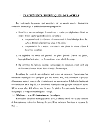 4
1. TRAITEMENTS THERMIQUES DES ACIERS
Les traitements thermiques sont constitués par un certain nombre d'opérations
combinées de chauffage et de refroidissement ayant pour but :
d. D'améliorer les caractéristiques des matériaux et rendre ceux-ci plus favorables à un
emploi donné, à partir des modifications suivantes :
- Augmentation de la résistance à la rupture et de la limité élastique Rem, Re,
A % en donnant une meilleure tenue de l'élément.
- Augmentation de la dureté, permettant à des pièces de mieux résister à
l'usure ou aux chocs.
e. De régénérer un métal qui présente un grain grossier (affiner les grains,
homogénéiser la structure) cas des matériaux ayant subit le forgeage.
f. De supprimer les tensions internes (écrouissage) des matériaux avant subit une
déformation plastique à froid (emboutissage, fluotournage).
En dehors du recuit de recristallisation qui permet de supprimer l'écrouissage, les
traitements thermiques ne s'appliquent pas aux métaux purs, mais seulement à quelques
alliages pour lesquels on recherche principalement une augmentation de la limite élastique et
une diminution de la fragilité. Les traitements thermiques sont appliqués surtout aux aciers
XC et aciers alliés ZR alliages non ferreux. En général les traitements thermiques ne
changent pas la composition chimique de l'alliage.
1 .1. Définitions et procédés des traitements thermiques
Effectuer un traitement thermique sur une pièce, c'est faire subir à celle-ci une variation
de la température en fonction du temps. Le procédé de traitement thermique se compose de
(fig. 1).
 