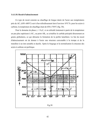 42
1.4.1.10. Recuit d'adoucissement
Ce type de recuit consiste au chauffage de longue durée de l'acier aux températures
près de AC1 (650 -680°C) suivi d'un refroidissement lent d’environ 10°C'/h. pour les aciers à
carbone, la température de chauffage étant de 650 à 750°C (fig. 30).
Pour le domaine de phase γ + Fe3C, si on refroidit lentement à partir de la température
un peu plus supérieure à AC1, au point AR1, se cristallise le carbide précipité directement en
grains globulaires, ce qui détourne la formation de la perlite lamellaire. Le but du recuit
d'adoucissement est de donner à l'acier une structure convenable à la trempe et de la
transférer à un état usinable et ductile. Après le forgeage et la normalisation la structure des
aciers à carbone est perlitique.
Fig.30
 