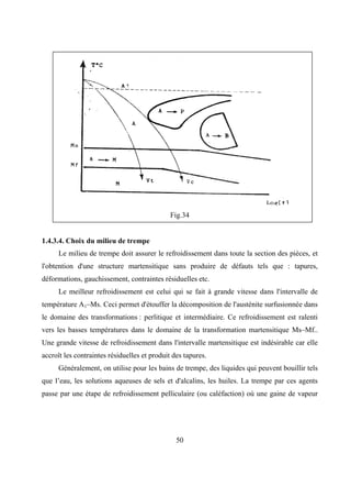 50
Fig.34
1.4.3.4. Choix du milieu de trempe
Le milieu de trempe doit assurer le refroidissement dans toute la section des pièces, et
l'obtention d'une structure martensitique sans produire de défauts tels que : tapures,
déformations, gauchissement, contraintes résiduelles etc.
Le meilleur refroidissement est celui qui se fait à grande vitesse dans l'intervalle de
température A1–Ms. Ceci permet d'étouffer la décomposition de l'austénite surfusionnée dans
le domaine des transformations : perlitique et intermédiaire. Ce refroidissement est ralenti
vers les basses températures dans le domaine de la transformation martensitique Ms–Mf..
Une grande vitesse de refroidissement dans l'intervalle martensitique est indésirable car elle
accroît les contraintes résiduelles et produit des tapures.
Généralement, on utilise pour les bains de trempe, des liquides qui peuvent bouillir tels
que l’eau, les solutions aqueuses de sels et d'alcalins, les huiles. La trempe par ces agents
passe par une étape de refroidissement pelliculaire (ou caléfaction) où une gaine de vapeur
 