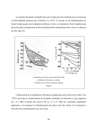 60
La quantité d'austénite résiduelle d'un acier trempé peut être diminuée par un traitement
à froid (méthode proposée par A.Goulaev en 1937). Il consiste en un refroidissement de
l'acier trempé jusqu'à une température inférieure à zéro. Le traitement à froid s'emploie pour
des aciers dont la température de fin de transformation martensitique Mt se trouve au dessous
de zéro, (fig. 41).
Température des points martensitiques Ms et Mf
a- Influence de la teneur en carbone.
b- Influence de la teneur en éléments d'alliage.
Fig.41
L'abaissement de la température à Mt (pour la plupart des aciers elle est de l’ordre -30 à
-70°C), provoque la transformation de l'austénite résiduelle en martensite, ce qui augmente
de 1 à 3 HRC la dureté des aciers à 0,8 ou 1,1 % C. Mais les contraintes augmentent
également, c’est pourquoi le refroidissement des pièces doit être ralenti et le traitement à
froid doit être immédiatement suivi de revenu.
 