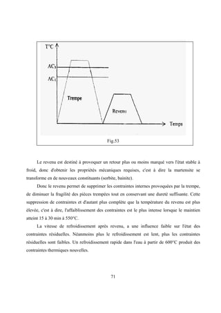 71
Fig.53
Le revenu est destiné à provoquer un retour plus ou moins marqué vers l'état stable à
froid, donc d'obtenir les propriétés mécaniques requises, c'est à dire la martensite se
transforme en de nouveaux constituants (sorbite, bainite).
Donc le revenu permet de supprimer les contraintes internes provoquées par la trempe,
de diminuer la fragilité des pièces trempées tout en conservant une dureté suffisante. Cette
suppression de contraintes et d'autant plus complète que la température du revenu est plus
élevée, c'est à dire, l'affaiblissement des contraintes est le plus intense lorsque le maintien
atteint 15 à 30 min à 550°C.
La vitesse de refroidissement après revenu, a une influence faible sur l'état des
contraintes résiduelles. Néanmoins plus le refroidissement est lent, plus les contraintes
résiduelles sont faibles. Un refroidissement rapide dans l'eau à partir de 600°C produit des
contraintes thermiques nouvelles.
 