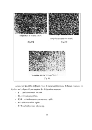 74
(Fig.57) (Fig.58)
(Fig.59)
Après avoir étudié les différents types de traitement thermique de l'acier, résumons ces
derniers sur La figure 60 par adoption des désignations suivantes :
- RTL : refroidissement très lent.
- RL : refroidissement lent.
- RMR : refroidissement moyennement rapide.
- RR : refroidissement rapide.
- RTR : refroidissement très rapide.
 