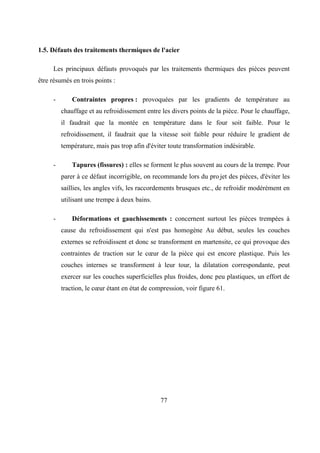 77
1.5. Défauts des traitements thermiques de l'acier
Les principaux défauts provoqués par les traitements thermiques des pièces peuvent
être résumés en trois points :
- Contraintes propres : provoquées par les gradients de température au
chauffage et au refroidissement entre les divers points de la pièce. Pour le chauffage,
il faudrait que la montée en température dans le four soit faible. Pour le
refroidissement, il faudrait que la vitesse soit faible pour réduire le gradient de
température, mais pas trop afin d'éviter toute transformation indésirable.
- Tapures (fissures) : elles se forment le plus souvent au cours de la trempe. Pour
parer à ce défaut incorrigible, on recommande lors du pro.jet des pièces, d'éviter les
saillies, les angles vifs, les raccordements brusques etc., de refroidir modérément en
utilisant une trempe à deux bains.
- Déformations et gauchissements : concernent surtout les pièces trempées à
cause du refroidissement qui n'est pas homogène Au début, seules les couches
externes se refroidissent et donc se transforment en martensite, ce qui provoque des
contraintes de traction sur le cœur de la pièce qui est encore plastique. Puis les
couches internes se transforment à leur tour, la dilatation correspondante, peut
exercer sur les couches superficielles plus froides, donc peu plastiques, un effort de
traction, le cœur étant en état de compression, voir figure 61.
 