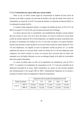86
1.7.1.2. Cémentation par agent solide (par cément solide)
Dans ce cas, on utilise comme agent de concentration le charbon de bois activé de
bouleau ou de chêne en grains, de semi-coke de houille et de coke de tourbe. Pour activer la
cémentation, on ajoute de 10 à 40 % du poids du charbon, le carbonate de baryum BaCO3 et
le carbonate de sodium Na2CO3.
Le cément solide, largement utilisée, se compose de charbon de bois, de 20 à 25 % de
BaCO3 et jusqu'à 3,5 % de CaC03 que l'on ajoute pour prévenir le filtrage.
Les pièces prévues pour la cémentation sont préalablement décapées ensuite placées
dans des caisses en acier. Lors de la pose des pièces, on couvre le fond de la caisse d'une
couche de cément, damée de 20 à 30 mm d'épaisseur, sur laquelle est placée la première série
de pièces en maintenant une distance de 10 à 15 mm entre les pièces et les parois latérales.
Ensuite cette première couche de pièces est couverte d'une couche de cément damée de 110 à
115 mm d'épaisseur, sur laquelle on pose la deuxième couche de pièces etc. La couche
supérieure des pièces est couverte d'une couche de cément de 35 à 40 mm d'épaisseur pour
compenser son retrait éventuel. La caisse est couverte d'un couvercle dont les bords sont
mastiqués avec de l'argile réfractaire ou avec un mélange d'argile et de sable de rivière pétris
dans l'eau jusqu'à l'état pâteux.
La caisse est placée dans un four où la température de cémentation varie de 910 à
930°C. Le maintien à la température de cémentation est de 7 à 9 min par centimètre de la
dimension maximale de la caisse. Après cémentation, les caisses ne sont ouvertes qu'après
leur refroidissement à l'air jusqu'à 400 ou 500°C. Généralement l'épaisseur de la couche à
cémenter est choisie selon la température et durée de cémentation.
Epaisseurs de la couche de cémentation en mm
Durée en heures 1 h 2 h 10 h 30 h 60 h
850 °C 0,4 mm 0,8 mm 1,2 mm 1,5 mm 2,5 mm
T en °C
900 °C 0,6 mm 1,2 mm 1,5 mm 2,5 mm 4,5 mm
 