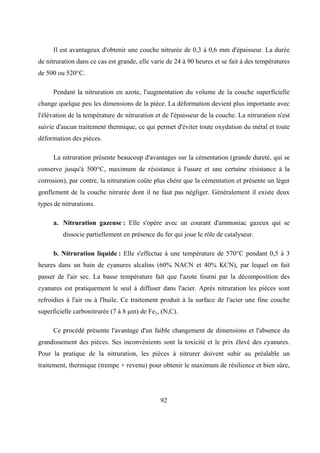 92
Il est avantageux d'obtenir une couche nitrurée de 0,3 à 0,6 mm d'épaisseur. La durée
de nitruration dans ce cas est grande, elle varie de 24 à 90 heures et se fait à des températures
de 500 ou 520°C.
Pendant la nitruration en azote, l'augmentation du volume de la couche superficielle
change quelque peu les dimensions de la pièce. La déformation devient plus importante avec
l'élévation de la température de nitruration et de l'épaisseur de la couche. La nitruration n'est
suivie d'aucun traitement thermique, ce qui permet d'éviter toute oxydation du métal et toute
déformation des pièces.
La nitruration présente beaucoup d'avantages sur la cémentation (grande dureté, qui se
conserve jusqu'à 500°C, maximum de résistance à l'usure et une certaine résistance à la
corrosion), par contre, la nitruration coûte plus chère que la cémentation et présente un léger
gonflement de la couche nitrurée dont il ne faut pas négliger. Généralement il existe deux
types de nitrurations.
a. Nitruration gazeuse : Elle s'opère avec un courant d'ammoniac gazeux qui se
dissocie partiellement en présence du fer qui joue le rôle de catalyseur.
b. Nitruration liquide : Elle s'effectue à une température de 570°C pendant 0,5 à 3
heures dans un bain de cyanures alcalins (60% NACN et 40% KCN), par lequel on fait
passer de l'air sec. La basse température fait que l'azote fourni par la décomposition des
cyanures est pratiquement le seul à diffuser dans l'acier. Après nitruration les pièces sont
refroidies à l'air ou à l'huile. Ce traitement produit à la surface de l'acier une fine couche
superficielle carbonitrurée (7 à 8 μm) de Fe3, (N,C).
Ce procédé présente l'avantage d'un faible changement de dimensions et l'absence du
grandissement des pièces. Ses inconvénients sont la toxicité et le prix élevé des cyanures.
Pour la pratique de la nitruration, les pièces à nitrurer doivent subir au préalable un
traitement, thermique (trempe + revenu) pour obtenir le maximum de résilience et bien sûre,
 