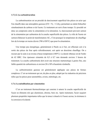 96
1.7.3.2. La carbonitruration
La carbonitruration est un procédé de durcissement superficiel des pièces en acier que
l'on chauffe dans une atmosphère gazeuse (CO + N2 + C3H8), permettant au métal d'absorber
simultanément du carbone et de l'azote. Ce traitement est suivi d'une trempe. Ce procédé est
donc un compromis entre la cémentation et la nitruration. Le durcissement provient surtout
de la cémentation par carburation de la couche superficielle des pièces. Le rôle de l'azote est
surtout d'abaisser le point de transformation AC3. C'est pourquoi la température de chauffage
lors de la trempe est moins élevée (700 à 850°C) que pour la cémentation.
Une trempe peu énergétique, généralement à l'huile ou à l'air, est effectuée soit à la
sortie des pièces du four après refroidissement, soit après un deuxième chauffage. On a
recours par la suite à un revenu à basse température (180"C). La dureté obtenue est de l'ordre
de 62 HRC. Une épaisseur cémentée de 0,5 à 0,7 mm demande environ 3 heures de
traitement. La couche carbonitrurée doit avoir une structure martensitique à grains fins, une
faible quantité de carbonitrures et environ 20 à 30% d'austénite résiduelle.
La carbonitruration gazeuse est généralement appliquée aux pièces de formes
complexes. C’est un traitement qui est, de plus en plus, adopté par les industries de précision
telles que les pièces pour automobiles, avions, métrologie, etc.
1.7.4. La métallisation par cémentation
C’est un traitement thermochimique qui consiste à saturer la couche superficielle de
l'acier en éléments tels que aluminium, chrome, bore etc. Après traitement, l'acier acquiert
plusieurs propriétés importantes telles que la tenue à chaud et à l'usure accrue, la résistance à
la corrosion et la dureté.
 