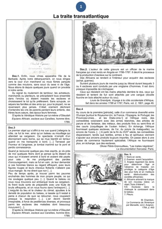 1
La traite transatlantique
Doc.2. L’auteur de cette gravure est un officier de la marine
française qui s’est rendu en Angola en 1786-1787. Il décrit le processus
de la production d’esclave sur le continent.
Des Africains se rendent à l’intérieur pour acquérir des esclaves
(achat, guerres).
Suivent plusieurs jours de marche jusqu’au littoral durant lesquels 3
ou 4 esclaves sont conduits par une vingtaine d’hommes. Il est donc
presque impossible de s’échapper.
Ceux qui résistent ont les mains attachés derrière le dos, ceux qui
résistent et tentent de fuir sont attachés par une cangue (double
fourche en bois attaché autour du cou).
Louis de Grandpré, Voyage à la côte occidentale d'Afrique,
fait dans les années 1786 et 1787, Paris, vol. 2, 1801, page 49.
Doc.1. Enfin, nous vîmes apparaître l’île de la
Barbade. Après notre débarquement, on nous dirigea
vers la cour d’un marchand où nous fûmes parqués
comme des moutons, sans souci du sexe ni de l’âge.
Nous étions là depuis quelques jours quand on procéda
à notre vente.
Au signal du roulement de tambour, les acheteurs,
marchands ou planteurs, se précipitaient tous ensemble
dans l’enclos où étaient massés les esclaves et
choisissaient le lot qu’ils préféraient. Sans scrupule, on
sépara les familles et des amis qui, pour la plupart, ne se
reverraient plus jamais. C’était vraiment déchirant
d’entendre les cris de parents perdant leurs enfants, des
frères leurs sœurs, des époux leurs femmes.
D’après la Véridique Histoire par lui-même d’Olaudah
Equiano Africain, esclave aux Caraïbes, homme libre,
1789.
Doc. 5.
1. Noirs en vente.
2. Examen avant l’acquisition.
3. Anglais regardant les dents
pour déterminer l’âge et
l’absence de maladie (on
privilégie la catégorie d’âge
des plus forts et en meilleure
santé : déstructuration des
sociétés africaines).
4. Africains arborant la marque
de son nouveau statut, un
objet ("bois d’ébène"),
5-6. Esclaves dans la
chaloupe le conduisant dans
le bateau.
7. Pleurs.
M. Chambon,
Le Commerce de l'Amérique
par Marseille, vol.2, Avignon,
1764, p. 400
Doc.3
Le premier objet qui s’offrit à ma vue quand j’atteignis la
côte, ce fut la mer, ainsi qu’un bateau au mouillage qui
attendait sa cargaison. Ce spectacle m’emplit d’un
étonnement sans borne, qui se mua bientôt en terreur
quand on me transporta à bord. […] Terrassé par
l’horreur et l’angoisse, je tombai inanimé sur le pont et
perdis connaissance.
Quand je recouvrai quelque peu mes esprits, je vis près
de moi quelques Noirs dont je pensai qu’ils étaient de
ceux qui m’avaient amené à bord et avaient été payés
pour cela ; ils me prodiguèrent des paroles
d’encouragement, mais ce fut en vain. Je leur demandai
si ces hommes blancs au regard effrayant, avec leurs
figures rouges et leurs cheveux flottants n’allaient pas
nous manger. Ils me dirent que non […].
Peu de temps après, je trouvai parmi les pauvres
enchaînés des hommes de mon propre peuple, ce qui
me soulagea quelque peu. […]. Quand le bateau où
nous nous trouvions eut embarqué toute sa cargaison,
ils firent toute sorte de préparatifs avec une foule de
bruits effrayants, et on nous fourra dans l’entrepont […].
L’exiguïté du lieu et la chaleur du climat, ajoutées à la
densité de population du bateau, si tassée qu’il restait à
peine à chacun de quoi se retourner, nous coupaient
presque la respiration […]. L’air devint bientôt
irrespirable, à force de pestilences diverses, et provoqua
parmi les esclaves des maladies dont beaucoup
moururent […].
D’après la Véridique Histoire par lui-même d’Olaudah
Equiano Africain, esclave aux Caraïbes, homme libre,
1789.
Doc.4
Au cours de la première [période], celle d’un commerce diversifié entre
l’Europe [surtout le Royaume-Uni, la France, l’Espagne, le Portugal, les
Provinces-Unies… et les Etats-Unis !] et l’Afrique noire, des
comestibles voisinaient avec des armes blanches, des articles de
parure et de fantaisie, des métaux, des produits finis ou semi-finis et
des cauris (coquillages de l’océan Indien). En échange, l’Afrique
fournissait quelques esclaves, de l’or, du poivre (la malaguette), ou
encore de l’ivoire. […] A partir de la fin du XVII
e
siècle, les comestibles
disparaissent, tandis que textiles, armes à feu et spiritueux viennent
s’ajouter aux anciens produits toujours importés. On passe alors à une
phase de commerce hautement spécialisé, l’Afrique ne fournissant
plus, en échange, que des esclaves.
Olivier Pétré-Grenouilleau, "Les traites négrières",
La documentation française, Paris.
 