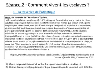 Séance 2 : Comment vivent les esclaves ?
Doc 4 : La traversée de l’Atlantique d’Equiano.
 « On nous installa tous sous le pont […]. L’étroitesse de l’endroit ainsi que la chaleur du climat, 
ajoutées aux passagers du bateau qui était tant encombré de monde que chacun avait à peine 
l’espace pour se retourner, nous étouffaient presque. Cela généra d’abondantes transpirations, 
de sorte que l’air devint presque irrespirable, à cause d’une variété d’odeurs répugnantes, et 
provoqua une maladie parmi les esclaves dont plusieurs en moururent […]. Cette situation 
misérable fut encore aggravée par le bruit irritant des chaînes, maintenant devenues 
insupportables ; et la crasse des latrines. Les cris des femmes et les gémissements des personnes 
mourantes rendaient toute la scène atroce. Heureusement pour moi, peut-être, je devins bientôt 
si faible en cet endroit qu’on jugea nécessaire de me laisser sur le pont presque tout le temps, et 
parce que j’étais jeune on ne me mit pas aux fers […]. Un jour, deux de mes compatriotes 
enchaînés l’un à l’autre, préférant la mort à une telle vie de misère, passèrent à travers les filets 
(sur les côtés du bateau) et sautèrent à la mer. »
D’après, Olaudah Equiano ou Gustavus Vassa l’Africain. La passionnante autobiographie d’un 
esclave affranchi, 1789, L’Harmattan, 2005.
1) Quels moyens de transport sont utilisés pour transporter les esclaves ? 
2) Relève deux exemples qui montrent que les conditions de transport sont difficiles.
1 – La traversée de l’Atlantique
 