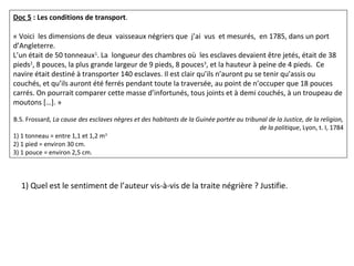 Doc 5 : Les conditions de transport.
 
« Voici  les dimensions de deux  vaisseaux négriers que  j’ai  vus  et mesurés,  en 1785, dans un port 
d’Angleterre.
L’un était de 50 tonneaux1
. La  longueur des chambres où  les esclaves devaient être jetés, était de 38 
pieds2
, 8 pouces, la plus grande largeur de 9 pieds, 8 pouces3
, et la hauteur à peine de 4 pieds.  Ce 
navire était destiné à transporter 140 esclaves. Il est clair qu’ils n’auront pu se tenir qu’assis ou 
couchés, et qu’ils auront été ferrés pendant toute la traversée, au point de n’occuper que 18 pouces 
carrés. On pourrait comparer cette masse d’infortunés, tous joints et à demi couchés, à un troupeau de 
moutons […]. »
B.S. Frossard, La cause des esclaves nègres et des habitants de la Guinée portée au tribunal de la Justice, de la religion, 
de la politique, Lyon, t. I, 1784
1) 1 tonneau = entre 1,1 et 1,2 m3
2) 1 pied = environ 30 cm.
3) 1 pouce = environ 2,5 cm.
1) Quel est le sentiment de l’auteur vis-à-vis de la traite négrière ? Justifie.
 