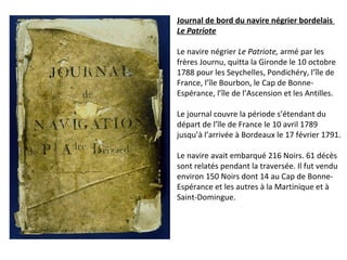 Journal de bord du navire négrier bordelais
Le Patriote
Le navire négrier Le Patriote, armé par les
frères Journu, quitta la Gironde le 10 octobre
1788 pour les Seychelles, Pondichéry, l’île de
France, l’île Bourbon, le Cap de Bonne-
Espérance, l’île de l’Ascension et les Antilles.
Le journal couvre la période s’étendant du
départ de l’île de France le 10 avril 1789
jusqu’à l’arrivée à Bordeaux le 17 février 1791.
Le navire avait embarqué 216 Noirs. 61 décès
sont relatés pendant la traversée. Il fut vendu
environ 150 Noirs dont 14 au Cap de Bonne-
Espérance et les autres à la Martinique et à
Saint-Domingue.
 