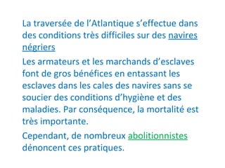 La traversée de l’Atlantique s’effectue dans
des conditions très difficiles sur des navires
négriers
Les armateurs et les marchands d’esclaves
font de gros bénéfices en entassant les
esclaves dans les cales des navires sans se
soucier des conditions d’hygiène et des
maladies. Par conséquence, la mortalité est
très importante.
Cependant, de nombreux abolitionnistes
dénoncent ces pratiques.
 
