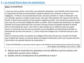 2 – Le travail forcé dans les plantations
Doc 6 : Le travail forcé.
« Ceux qui vont au jardin, c’est-à-dire, qui cultivent la plantation, sont réveillés avant l’aurore par
le claquement de fouet du Commandeur chargé d’inspecter leur conduite, et de punir leur
négligence. À midi on leur accorde deux heures, non pour prendre un repos si nécessaire sous
ces latitudes, quand on a labouré sept heures, mais pour aller préparer leur repas et celui de leur
famille. À deux heures précises le Commandeur rappelle au jardin ; et le travail dure jusqu’à la nuit
pour ceux qui ne sont point obligés de veiller au moulin. Dans la plupart des plantations, les nègres
attachés aux travaux particuliers de la sucrerie n’ont pas d’autre occupation pendant la récolte.
Alors ils sont divisés par quart, c’est-à-dire en deux bandes qui se relèvent toutes les quatre
heures. Le travail de ceux qui sont aux moulins ou aux chaudières est extrêmement pénible, et
demande des ouvriers très exercés. […] Aussi l’excès de la fatigue tue-t-il bientôt ceux qui y sont
soumis.
Outre le travail du jardin, les esclaves sont obligés d’aller deux fois par jour recueillir de l’herbe
pour le bétail des moulins. Ce dernier devoir les fatigue d’autant plus, qu’ils vont souvent chercher
cette herbe à une grande distance de la plantation. »
D’après BS FROSSARD, La cause des esclaves nègres et des habitants de la Guinée porté au tribunal de la Justice,
de la religion, de la politique, Lyon, tome 1, 1788.
1) Montre que le travail dans les plantations est très difficile et que les esclaves sont
entièrement soumis à leurs maîtres .
2) Quelles sont les conséquences de la pénibilité du travail ?
 