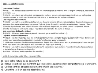 Doc 7 : Le Code Noir (1685)
Le statut de l’esclave
Article 2 : Tous les esclaves qui seront dans nos îles seront baptisés et instruits dans la religion catholique, apostolique
et romaine […].
Article 12 : Les enfants qui naîtront de mariages entre esclaves seront esclaves et appartiendront aux maîtres des
femmes esclaves, et non à ceux de leur mari si le mari et la femme ont des maîtres différents.
Une obligation de nourriture
Article 22 : Les maîtres seront tenus de fournir, par chacune semaine, à leurs esclaves âgés de dix ans et dessus, pour
leur nourriture, deux pots et demi, mesure de Paris, de farine de manioc, ou trois cassaves pesant chacune 2 livres1
,
ou choses équivalentes, avec 2 livres de bœuf salé, ou 3 livres de poisson, ou autres choses à proportion. Et aux
enfants, depuis qu’ils sont sevrés jusqu’à l’âge de dix ans, la moitié des vivres ci-dessus. […]
Une soumission de tous les instants
Article 28 : Déclarons les esclaves ne pouvoir rien avoir qui ne soit à leur maître […].
La justice au service des maîtres
Article 38 : L’esclave fugitif qui aura été en fuite pendant un mois à compter du jour que son maître l’aura dénoncé en
justice, aura les oreilles coupées et sera marqué d’une fleur de lys sur une épaule.
Et s’il récidive une autre fois à compter pareillement du jour de la dénonciation, aura le jarret coupé et il sera marqué
d’une fleur de lys sur l’autre épaule .Et la troisième fois il sera puni de mort. […]
Article 42 : Les maîtres pourront seulement, lorsqu’ils croiront que leurs esclaves l’auront mérité, les faire enchaîner
et les faire battre de verges ou de cordes.
Article 44 : Déclarons les esclaves être des meubles […]
Unité de mesure du poids. 1 livre = environ 500g.
1) Quel est la nature de ce document ?
2) Relève les articles qui montrent que les esclaves appartiennent complètement à leur maître.
3) Quelles sont les obligations du maître envers ses esclaves ?
4) Qu’arrive-t-il à un esclave désobéissant ?
 