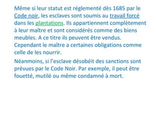 Même si leur statut est réglementé dès 1685 par le
Code noir, les esclaves sont soumis au travail forcé
dans les plantations. Ils appartiennent complètement
à leur maître et sont considérés comme des biens
meubles. A ce titre ils peuvent être vendus.
Cependant le maître a certaines obligations comme
celle de les nourrir.
Néanmoins, si l’esclave désobéit des sanctions sont
prévues par le Code Noir. Par exemple, il peut être
fouetté, mutilé ou même condamné à mort.
 