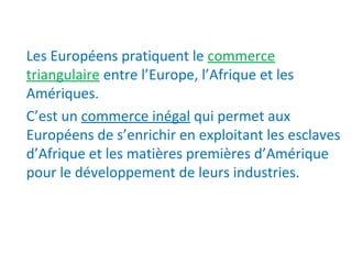 Les Européens pratiquent le commerce
triangulaire entre l’Europe, l’Afrique et les
Amériques.
C’est un commerce inégal qui permet aux
Européens de s’enrichir en exploitant les esclaves
d’Afrique et les matières premières d’Amérique
pour le développement de leurs industries.
 