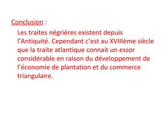 Conclusion :
Les traites négrières existent depuis
l’Antiquité. Cependant c’est au XVIIIème siècle
que la traite atlantique connait un essor
considérable en raison du développement de
l’économie de plantation et du commerce
triangulaire.
 