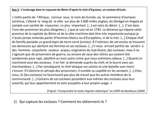 Doc 2 : L’esclavage dans le royaume du Bénin d’après le récit d’Equiano, un esclave africain.
« Cette partie de l’Afrique, connue sous le nom de Guinée, où le commerce d’esclaves
continue, s’étend le long de la côte sur plus de 3 400 milles anglais, du Sénégal en Angola et
compte une variété de royaumes. Le plus important […] est celui du Bénin […]. C’est dans
l’une des provinces les plus éloignées […] que je suis né en 1745. La distance qui sépare cette
province de la capitale du Bénin et de la côte maritime doit être très importante puisque je
n’avais jamais entendu parler d’hommes blancs ou d’Européens, ni de la mer. […] Chaque chef
de famille possède un grand lopin de terre carré (enclos). À l’intérieur de cet enclos se trouvent
ses demeures qui abritent ses femmes et ses esclaves. […] Il nous arrivait parfois de vendre à
des hommes corpulents couleur acajou, originaires du Sud-Ouest, des esclaves, mais il ne
s’agissait que de prisonniers de guerre, ou encore de ceux des nôtres qui avaient été
condamnés pour rapt, adultère ou tout autre crime que nous estimions odieux. […] Quand un
marchand veut des esclaves, il en fait la demande auprès du chef, et le leurre avec ses
marchandises. […] Par conséquent, le chef attaque ses voisins et une bataille sans merci
s’ensuit. S’il domine et attrape des prisonniers, il comble sa cupidité en les vendant. […] Chez
nous, ils [les esclaves] ne fournissent pas plus de travail que les autres membres de la
communauté. […] Certains de ces esclaves possèdent eux-mêmes des esclaves sous leur
autorité, qui leur appartiennent et sont assujettis à leur propre usage. »
D’après "Comprendre la traite négrière atlantique" au CRDP de Bordeaux (2009)
1) Qui capture les esclaves ? Comment les obtiennent-ils ?
 