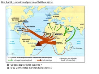Doc 3 p 33 : Les traites négrières au XVIIIème siècle.
1) Où sont capturés les esclaves ?
2) D’où viennent les marchands d’esclaves ?
 