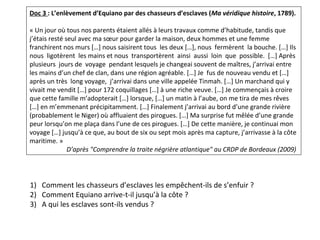 Doc 3 : L’enlèvement d’Equiano par des chasseurs d’esclaves (Ma véridique histoire, 1789).
 
« Un jour où tous nos parents étaient allés à leurs travaux comme d’habitude, tandis que 
j’étais resté seul avec ma sœur pour garder la maison, deux hommes et une femme 
franchirent nos murs […] nous saisirent tous  les deux […], nous  fermèrent  la bouche. […] Ils 
nous  ligotèrent  les mains et nous  transportèrent  ainsi  aussi  loin  que  possible.  […] Après  
plusieurs  jours de  voyage  pendant lesquels je changeai souvent de maîtres, j’arrivai entre 
les mains d’un chef de clan, dans une région agréable. […] Je  fus de nouveau vendu et […] 
après un très  long voyage,  j’arrivai dans une ville appelée Tinmah. […] Un marchand qui y 
vivait me vendit […] pour 172 coquillages […] à une riche veuve. […] Je commençais à croire 
que cette famille m’adopterait […] lorsque, […] un matin à l’aube, on me tira de mes rêves 
[…] en m’emmenant précipitamment. […] Finalement j’arrivai au bord d’une grande rivière 
(probablement le Niger) où affluaient des pirogues. […] Ma surprise fut mêlée d’une grande 
peur lorsqu’on me plaça dans l’une de ces pirogues. […] De cette manière, je continuai mon 
voyage […] jusqu’à ce que, au bout de six ou sept mois après ma capture, j’arrivasse à la côte 
maritime. »
 D’après "Comprendre la traite négrière atlantique" au CRDP de Bordeaux (2009) 
1) Comment les chasseurs d’esclaves les empêchent-ils de s’enfuir ?
2) Comment Equiano arrive-t-il jusqu’à la côte ? 
3) A qui les esclaves sont-ils vendus ?
 