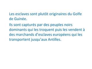Les esclaves sont plutôt originaires du Golfe 
de Guinée.
Ils sont capturés par des peuples noirs 
dominants qui les troquent puis les vendent à 
des marchands d’esclaves européens qui les 
transportent jusqu’aux Antilles.
 
 
