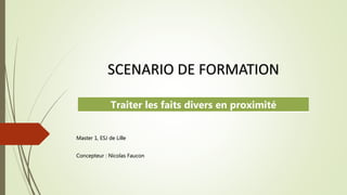 Master 1, ESJ de Lille
Concepteur : Nicolas Faucon
SCENARIO DE FORMATION
Traiter les faits divers en proximité
 