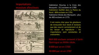 Habitation Fleuriau à la Croix des
Bouquets : 311 esclaves en 1789.
Habitation Gallifet dans la Plaine du
Nord : 808 esclaves en 1791.
Habitation Breda des Manquets : plus
de 400 esclaves en 1775.
Importations
massives d’esclaves
864 000 esclaves arrivent à Saint-
Domingue au XVIIIe siècle.
8 000 par an en 1720
40 000 par an en 1787
Il est moins cher pour les planteurs
de renouveler leur stock d’esclaves
que des nourrir correctement et de
les laisser se reproduire : les
importations sont constantes et
croissantes.
 