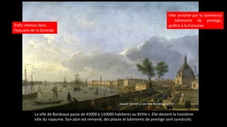 Joseph Vernet Le port de Bordeaux 1759
Trafic intense dans
l’estuaire de la Gironde
Ville enrichie par le commerce
: bâtiments de prestige,
jardins à la française
La ville de Bordeaux passe de 45000 à 110000 habitants au XVIIIe s. Elle devient la troisième
ville du royaume. Son plan est remanié, des places et bâtiments de prestige sont construits.
 
