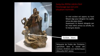 Jusqu’au XVIIIe siècle c’est
l’esclavage qui est une
situation normale.
Reliquaire de l’ordre des Trinitaires,
spécialisés dans le rachat des
esclaves chrétiens aux barbaresques
(Marseille XVIIe siècle).
Esclave… blanc.
Le mot esclave est apparu au haut
Moyen-Age pour désigner les captifs
venus des pays slaves.
Auparavant ils étaient désignés par
les mots latins servus ou ancilla, ou
le mot grec doulos.
 