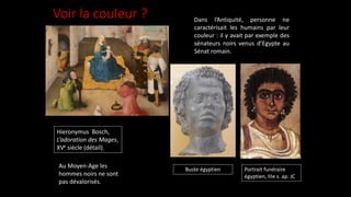 Voir la couleur ? Dans l’Antiquité, personne ne
caractérisait les humains par leur
couleur : il y avait par exemple des
sénateurs noirs venus d’Egypte au
Sénat romain.
Hieronymus Bosch,
L’adoration des Mages,
XVe siècle (détail).
Portrait funéraire
égyptien, IIIe s. ap. JC
Au Moyen-Age les
hommes noirs ne sont
pas dévalorisés.
Buste égyptien
 