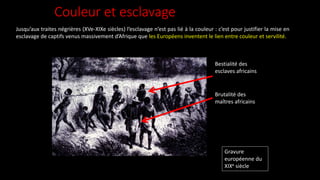 Couleur et esclavage
Jusqu’aux traites négrières (XVe-XIXe siècles) l’esclavage n’est pas lié à la couleur : c’est pour justifier la mise en
esclavage de captifs venus massivement d’Afrique que les Européens inventent le lien entre couleur et servilité.
Gravure
européenne du
XIXe siècle
Bestialité des
esclaves africains
Brutalité des
maîtres africains
 