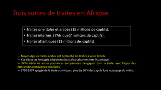 Trois sortes de traites en Afrique
• Traites orientales et arabes (18 millions de captifs).
• Traites internes à l’Afrique(? millions de captifs).
• Traites atlantiques (11 millions de captifs).
— Moyen-Age les traites arabes ont déclenché les trafics à vaste échelle.
— XVe siècle les Portugais détournent les trafics sahariens vers l’Atlantique.
— XVIIe siècle les autres puissances européennes s’engagent dans la traite, avec l’appui des
états et des compagnies coloniales.
— 1750-1807 apogée de la traite atlantique : plus de 50 % des captifs font le passage du milieu.
 
