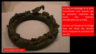Yoruba (Nigéria) XVIe siècle
Le mise en esclavage et le trafic
transafricain sont assurés par
de puissants royaumes qui
tirent des fortunes
considérables de ce trafic.
Les Fon, les Yoruba et les Congo
nous ont laissé des œuvres
d’arts évoquant la puissance de
ces rois.
 