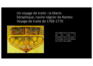 Un voyage de traite : la Marie-
Séraphique, navire négrier de Nantes
Voyage de traite de 1769-1770
312 capcfs vont sur le bateau
dès leur achat, sur
l’entrepont (16 m de long, 7
m de large, 1,6 m de hauteur
soir 1,44 m2
par capcf).
 