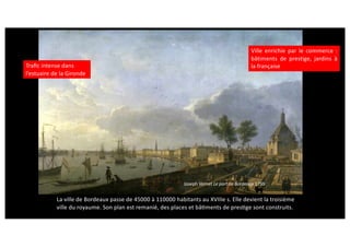 Joseph Vernet Le port de Bordeaux 1759
Traﬁc intense dans
l’estuaire de la Gironde
Ville enrichie par le commerce :
bâtiments de prestige, jardins à
la française
La ville de Bordeaux passe de 45000 à 110000 habitants au XVIIIe s. Elle devient la troisième
ville du royaume. Son plan est remanié, des places et bâcments de prescge sont construits.
 