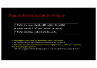 Trois sortes de traites en Afrique
• Traites orientales et arabes (18 millions de captifs).
• Traites internes à l’Afrique(? millions de captifs).
• Traites atlantiques (11 millions de captifs).
— Moyen-Age les traites arabes ont déclenché les trafics à vaste échelle.
— XVe siècle les Portugais détournent les trafics sahariens vers l’Atlantique.
— XVIIe siècle les autres puissances européennes s’engagent dans la traite, avec l’appui des
états et des compagnies coloniales.
— 1750-1807 apogée de la traite atlantique : plus de 50 % des captifs font le passage du milieu.
 