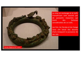 Yoruba (Nigéria) XVIe
siècle
Le mise en esclavage et le traﬁc
transafricain sont assurés par
de puissants royaumes qui
Crent des fortunes
considérables de ce traﬁc.
Les Fon, les Yoruba et les Congo
nous ont laissé des œuvres
d’arts évoquant la puissance de
ces rois.
 